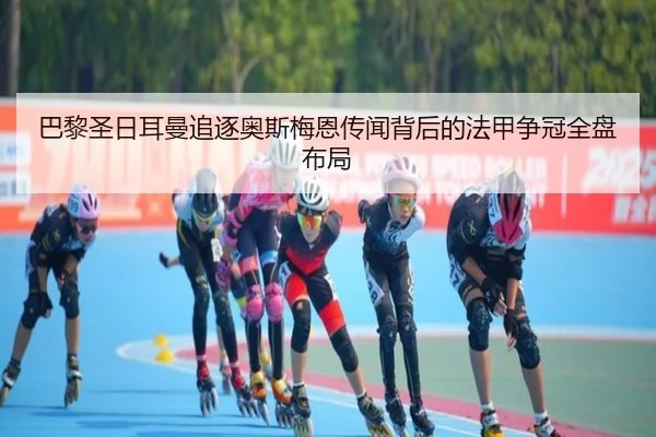 巴黎圣日耳曼追逐奥斯梅恩传闻背后的法甲争冠全盘布局
