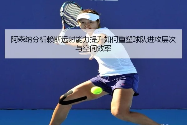 阿森纳分析赖斯远射能力提升如何重塑球队进攻层次与空间效率